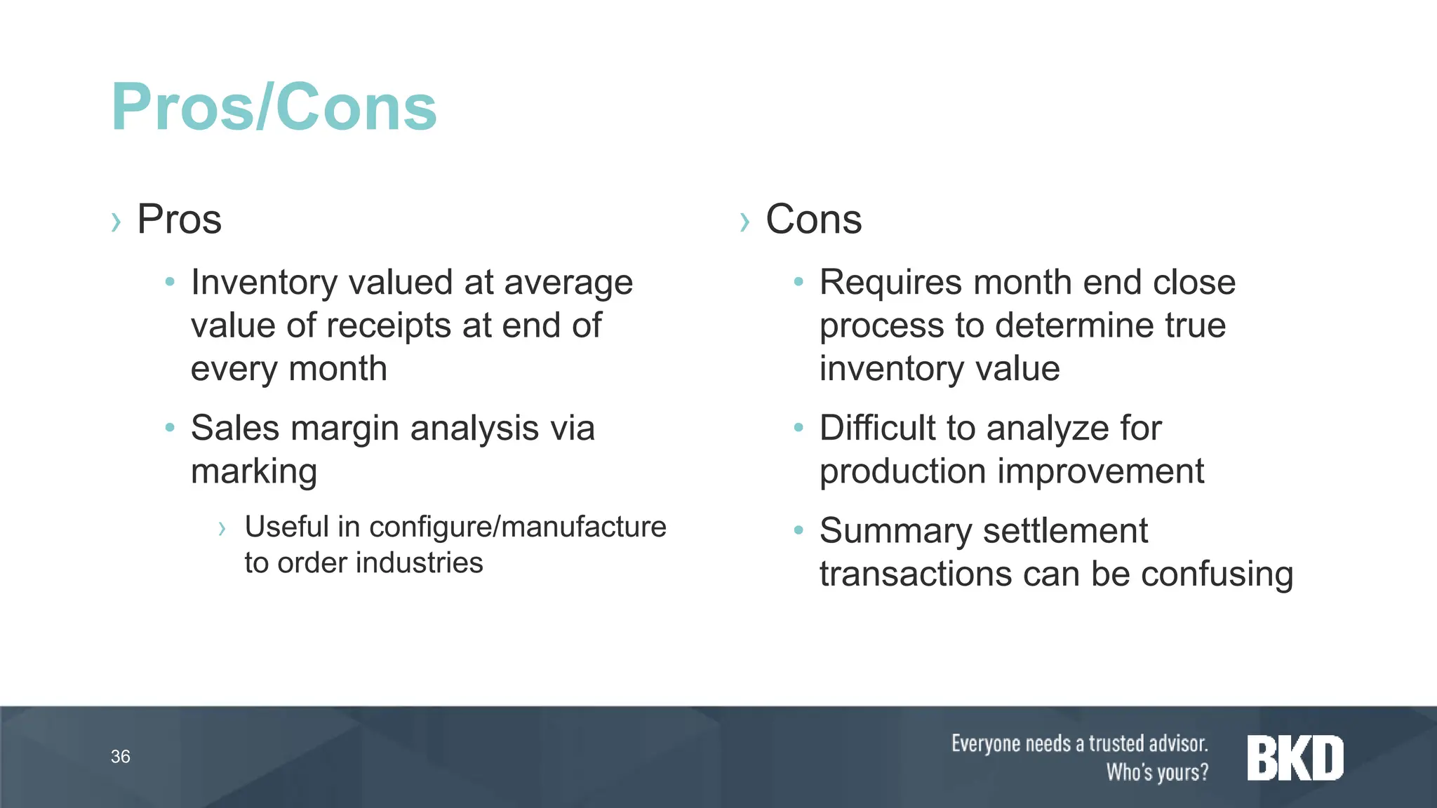 › Pros
• Inventory valued at average
value of receipts at end of
every month
• Sales margin analysis via
marking
› Useful in configure/manufacture
to order industries
› Cons
• Requires month end close
process to determine true
inventory value
• Difficult to analyze for
production improvement
• Summary settlement
transactions can be confusing
36
Pros/Cons
 