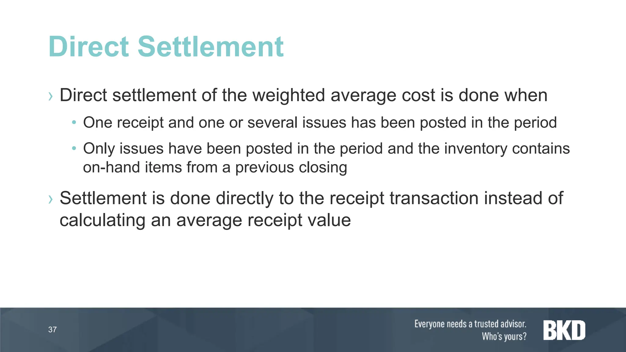 › Direct settlement of the weighted average cost is done when
• One receipt and one or several issues has been posted in the period
• Only issues have been posted in the period and the inventory contains
on-hand items from a previous closing
› Settlement is done directly to the receipt transaction instead of
calculating an average receipt value
37
Direct Settlement
 