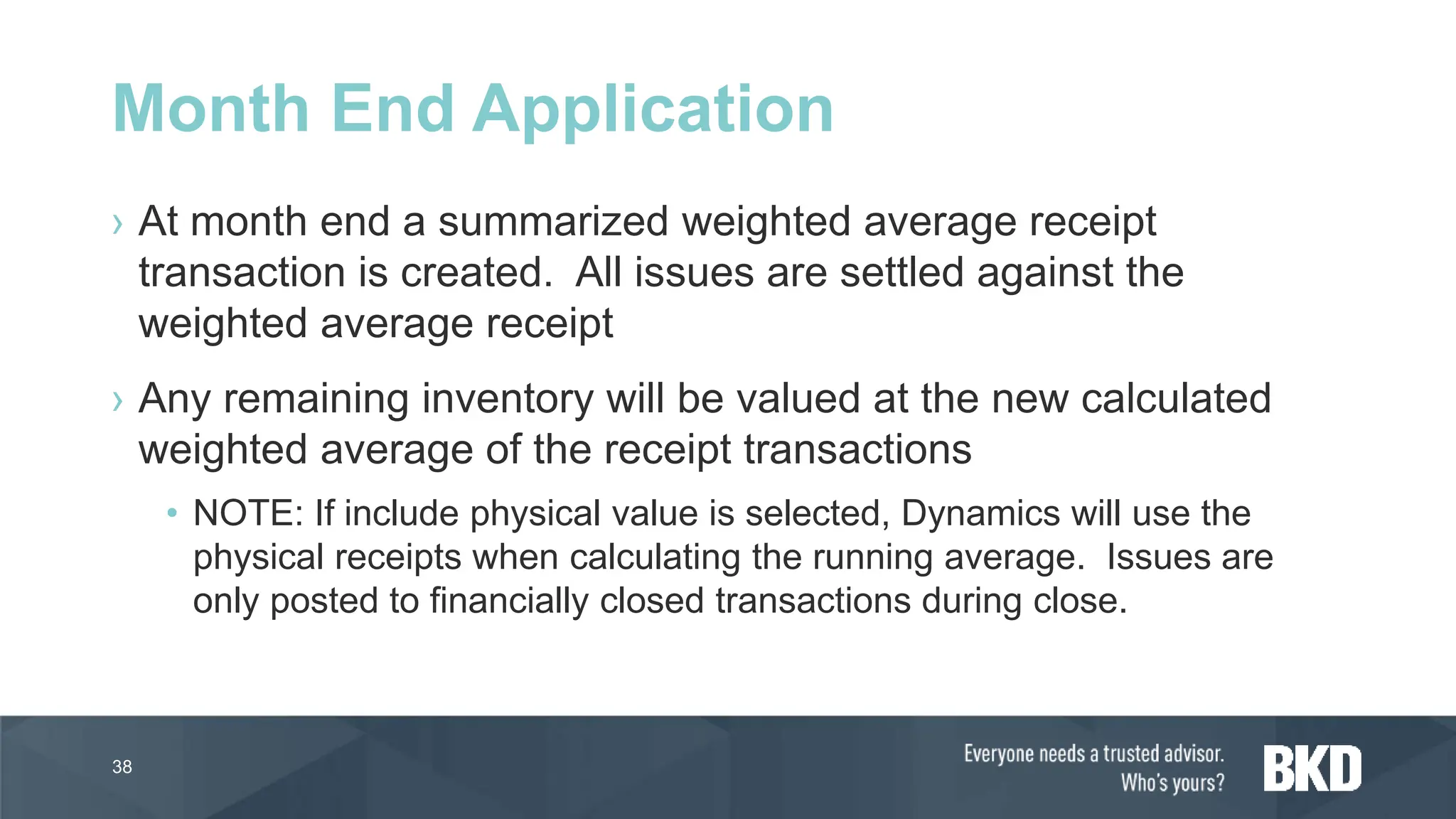› At month end a summarized weighted average receipt
transaction is created. All issues are settled against the
weighted average receipt
› Any remaining inventory will be valued at the new calculated
weighted average of the receipt transactions
• NOTE: If include physical value is selected, Dynamics will use the
physical receipts when calculating the running average. Issues are
only posted to financially closed transactions during close.
38
Month End Application
 