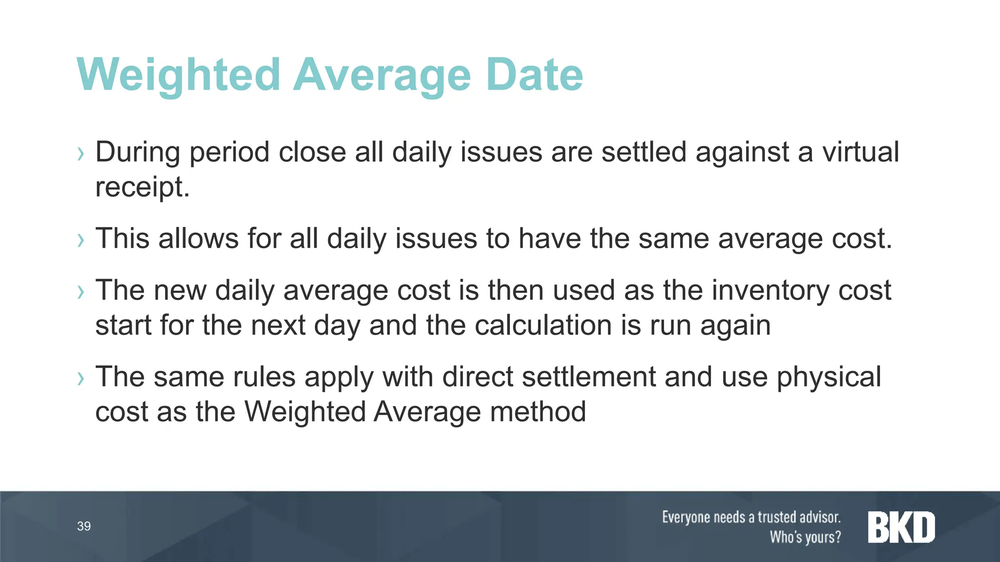 › During period close all daily issues are settled against a virtual
receipt.
› This allows for all daily issues to have the same average cost.
› The new daily average cost is then used as the inventory cost
start for the next day and the calculation is run again
› The same rules apply with direct settlement and use physical
cost as the Weighted Average method
39
Weighted Average Date
 