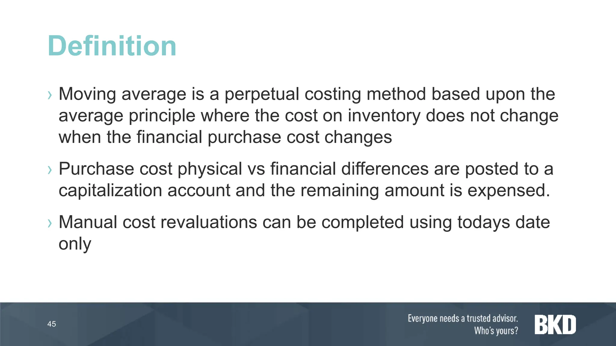 › Moving average is a perpetual costing method based upon the
average principle where the cost on inventory does not change
when the financial purchase cost changes
› Purchase cost physical vs financial differences are posted to a
capitalization account and the remaining amount is expensed.
› Manual cost revaluations can be completed using todays date
only
45
Definition
 