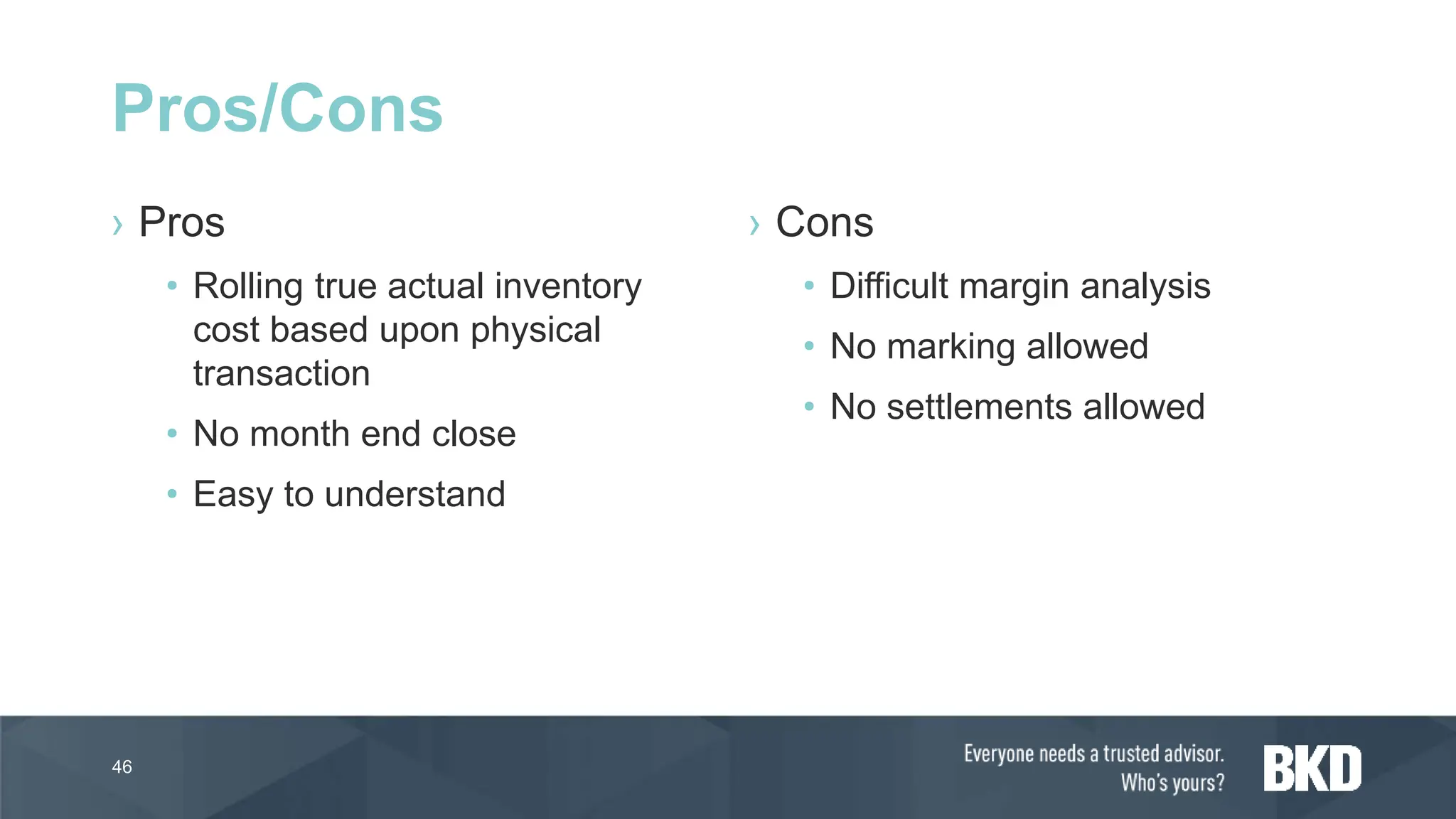 › Pros
• Rolling true actual inventory
cost based upon physical
transaction
• No month end close
• Easy to understand
› Cons
• Difficult margin analysis
• No marking allowed
• No settlements allowed
46
Pros/Cons
 