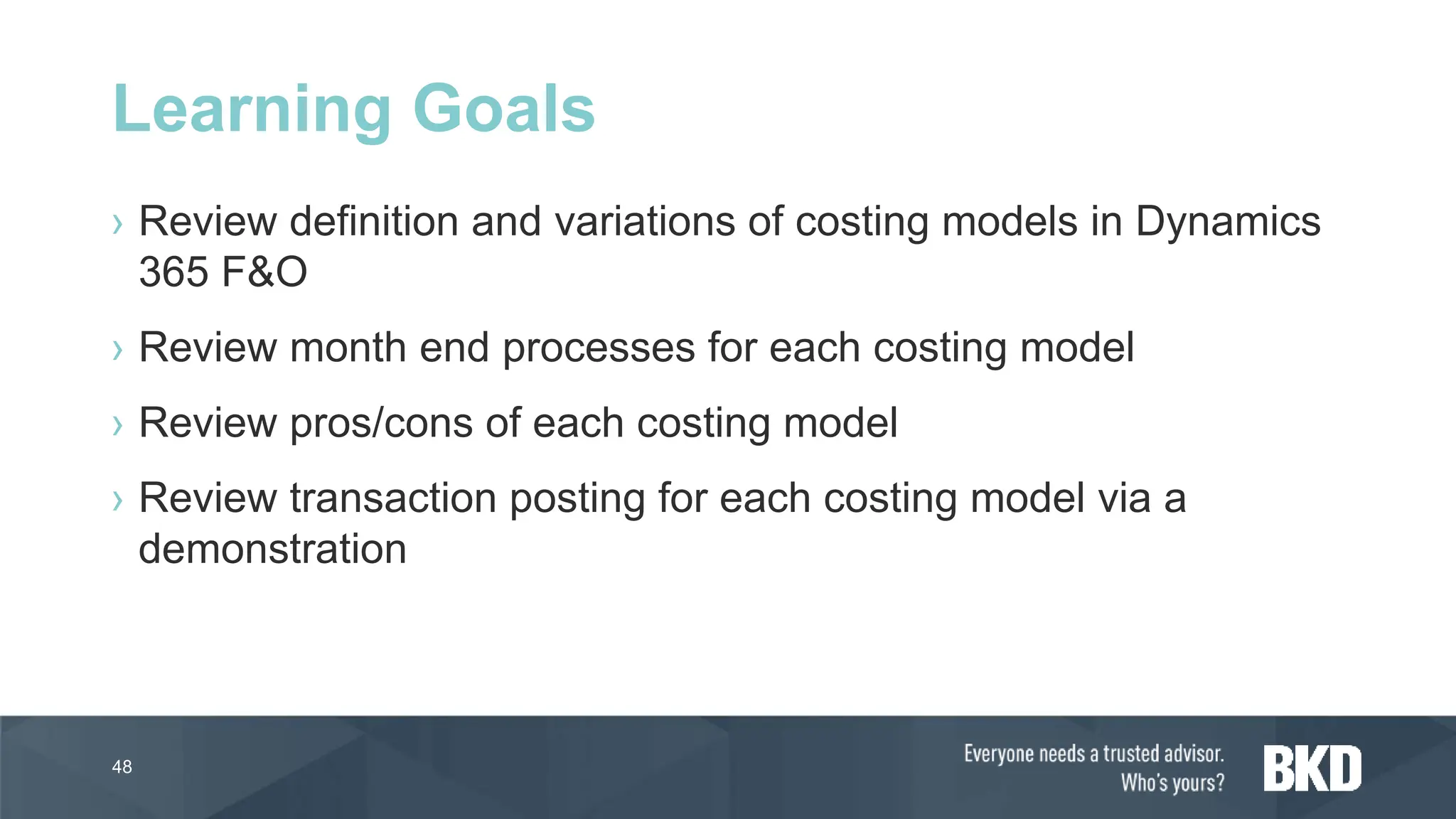 › Review definition and variations of costing models in Dynamics
365 F&O
› Review month end processes for each costing model
› Review pros/cons of each costing model
› Review transaction posting for each costing model via a
demonstration
48
Learning Goals
 