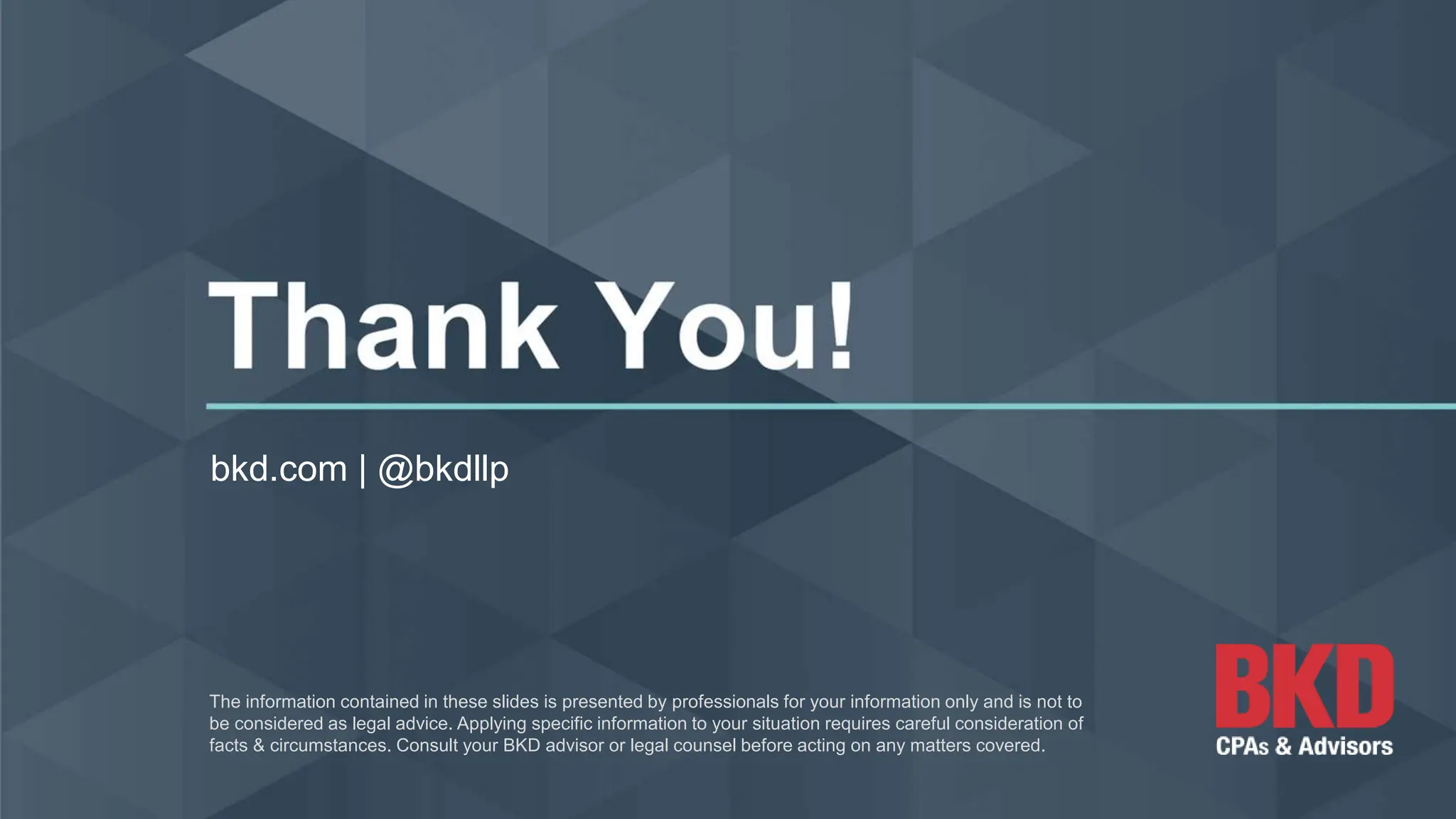 bkd.com | @bkdllp
The information contained in these slides is presented by professionals for your information only and is not to
be considered as legal advice. Applying specific information to your situation requires careful consideration of
facts & circumstances. Consult your BKD advisor or legal counsel before acting on any matters covered.
 