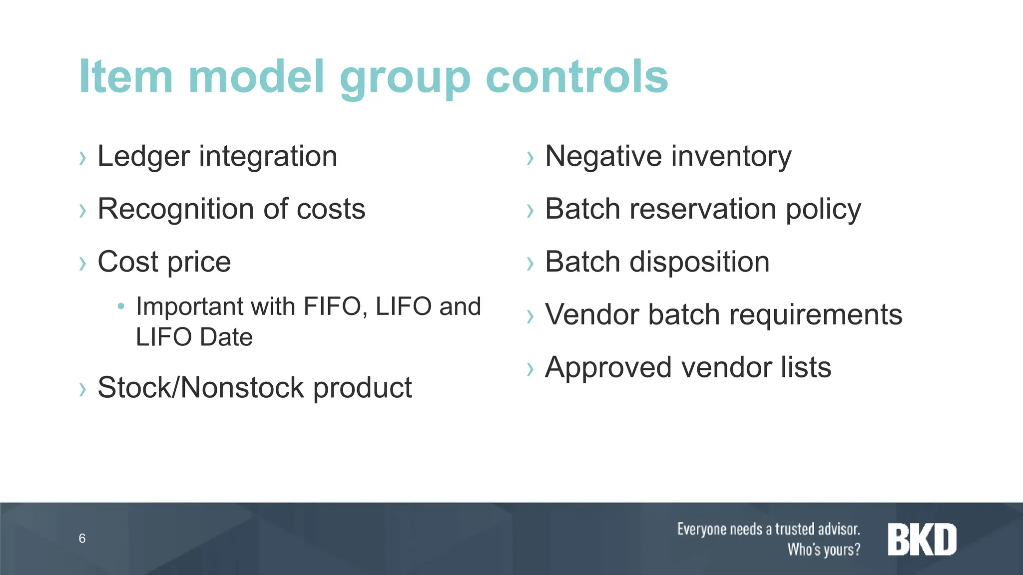 › Ledger integration
› Recognition of costs
› Cost price
• Important with FIFO, LIFO and
LIFO Date
› Stock/Nonstock product
› Negative inventory
› Batch reservation policy
› Batch disposition
› Vendor batch requirements
› Approved vendor lists
6
Item model group controls
 