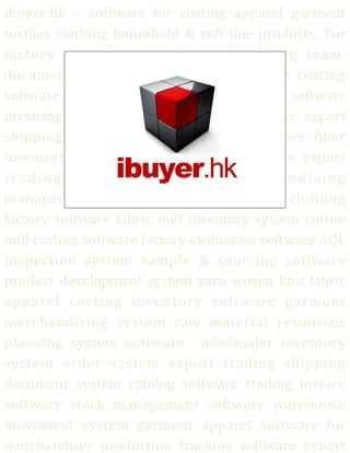 ibuyer.hk – software for costing apparel garment
textiles clothing household & soft-line products. For
factory manufacturer & merchandising team.
documentation software textile software costing
software sampling software development software
invoicing system quality assurance software export
shipping software documentation software fiber
inventory software fabric costing software export
trading company software merchandising
management system apparel software clothing
factory software fabric mill inventory system cotton
mill costing software factory evaluation software AQL
inspection system sample & sourcing software
product development system yarn woven knit fabric
apparel costing inventory software garment
merchandising system raw material resources
planning system software wholesaler inventory
system order system export trading shipping
document system catalog software trading invoice
software stock management software warehouse
movement system garment apparel software for
merchandiser production tracking software export
 