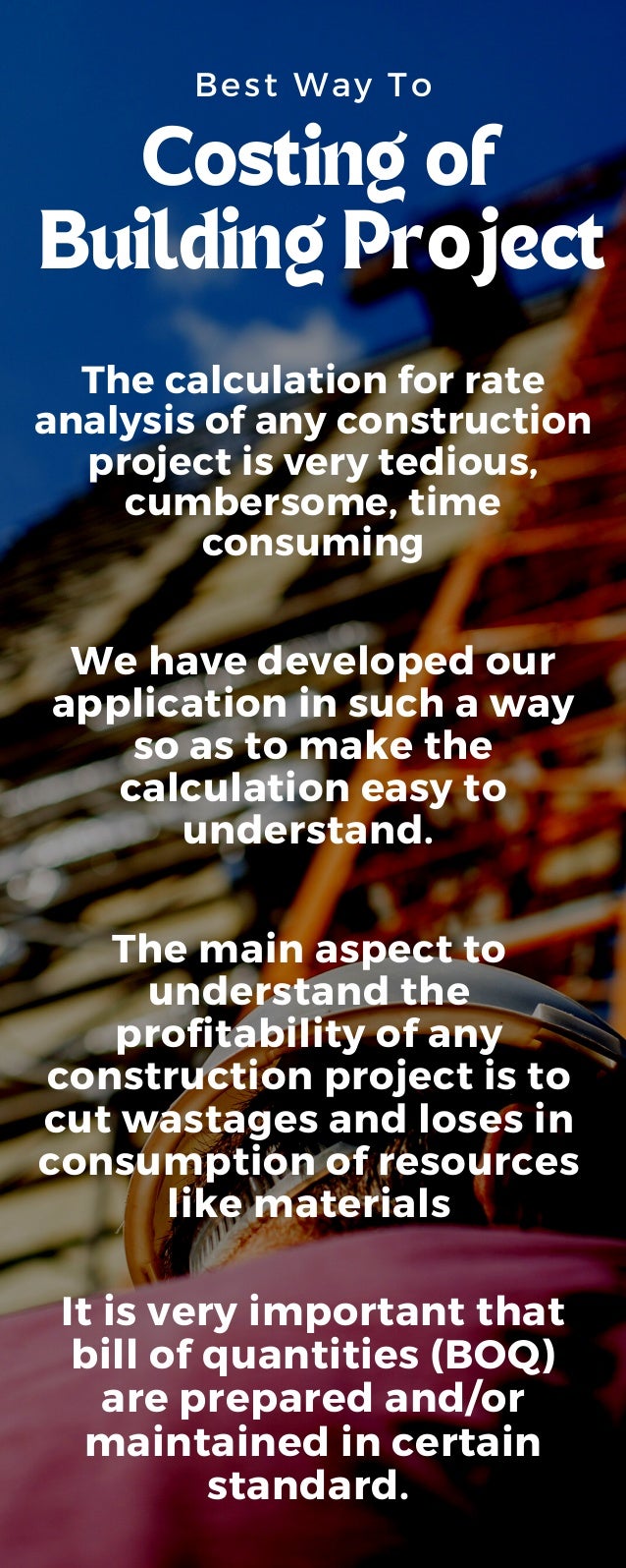 Best Way To
Costing of
Building Project
We have developed our
application in such a way
so as to make the
calculation easy to
understand.
The calculation for rate
analysis of any construction
project is very tedious,
cumbersome, time
consuming
The main aspect to
understand the
profitability of any
construction project is to
cut wastages and loses in
consumption of resources
like materials
It is very important that
bill of quantities (BOQ)
are prepared and/or
maintained in certain
standard.
 