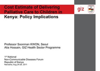 Cost Estimate of Delivering
Palliative Care to Children in
Kenya: Policy Implications




Professor Soonman KWON, Seoul
Atia Hossain, GIZ Health Sector Programme


1st National
Non-Communicable Diseases Forum
Republic of Kenya
Naivasha, Aug 24-26, 2011
 