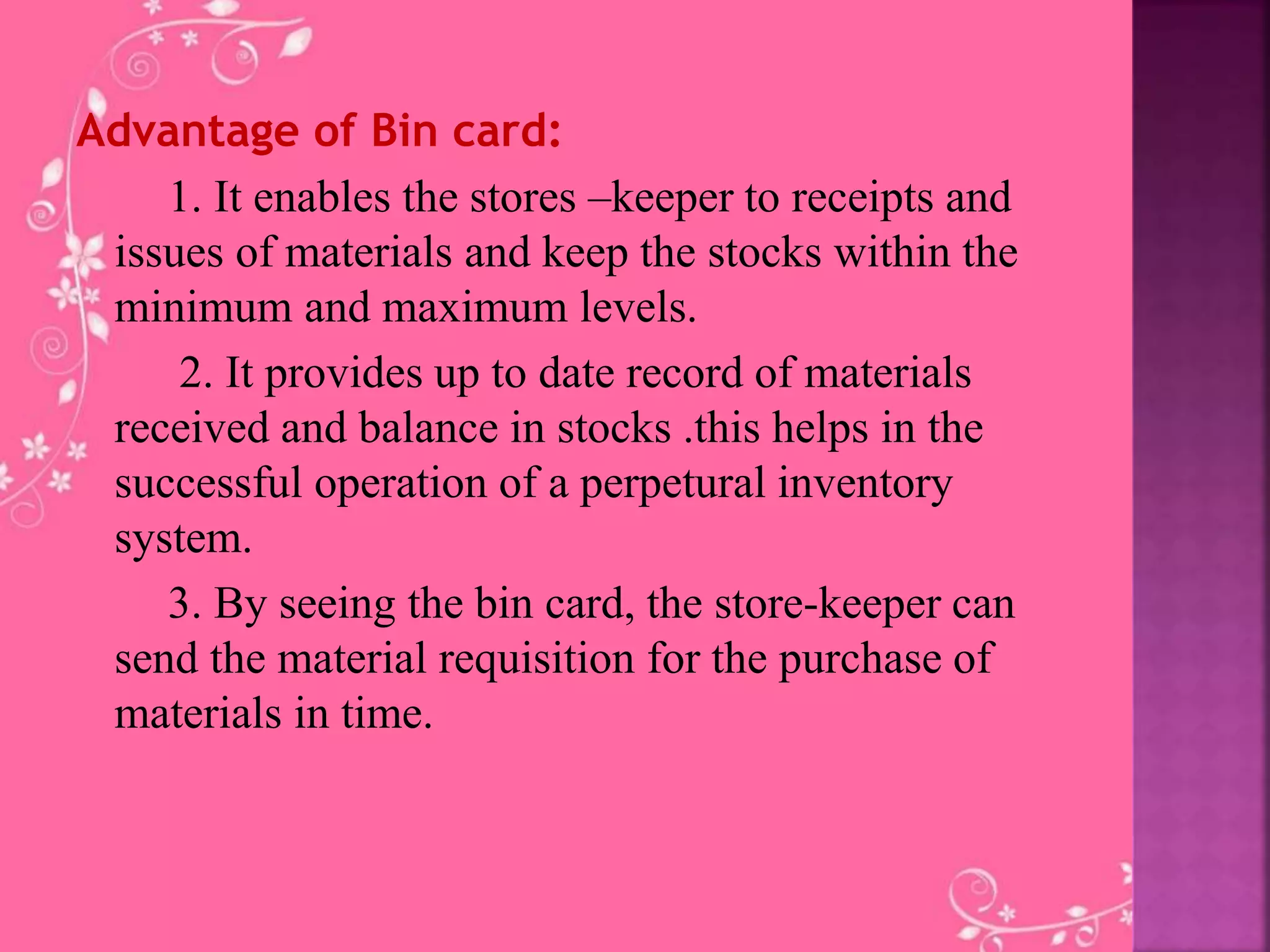Advantage of Bin card:
1. It enables the stores –keeper to receipts and
issues of materials and keep the stocks within the
minimum and maximum levels.
2. It provides up to date record of materials
received and balance in stocks .this helps in the
successful operation of a perpetural inventory
system.
3. By seeing the bin card, the store-keeper can
send the material requisition for the purchase of
materials in time.
 