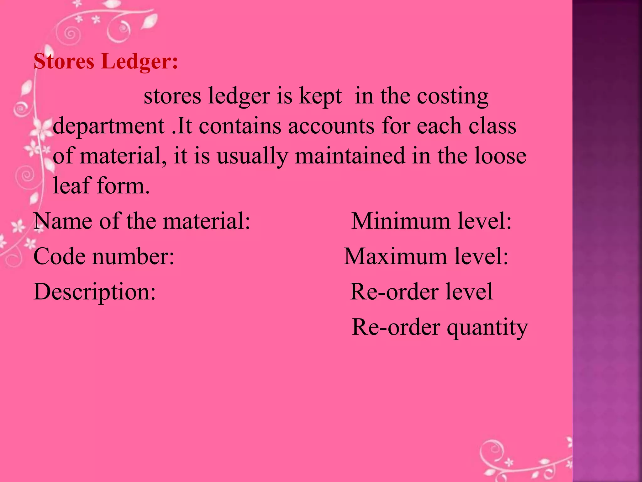 Stores Ledger:
stores ledger is kept in the costing
department .It contains accounts for each class
of material, it is usually maintained in the loose
leaf form.
Name of the material: Minimum level:
Code number: Maximum level:
Description: Re-order level
Re-order quantity
 