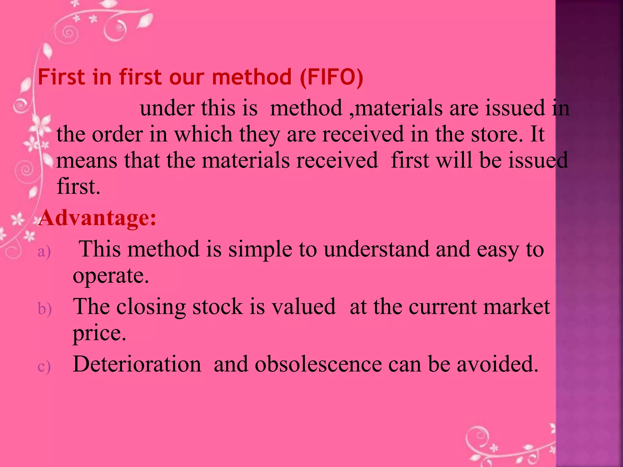 First in first our method (FIFO)
under this is method ,materials are issued in
the order in which they are received in the store. It
means that the materials received first will be issued
first.
Advantage:
a) This method is simple to understand and easy to
operate.
b) The closing stock is valued at the current market
price.
c) Deterioration and obsolescence can be avoided.
 