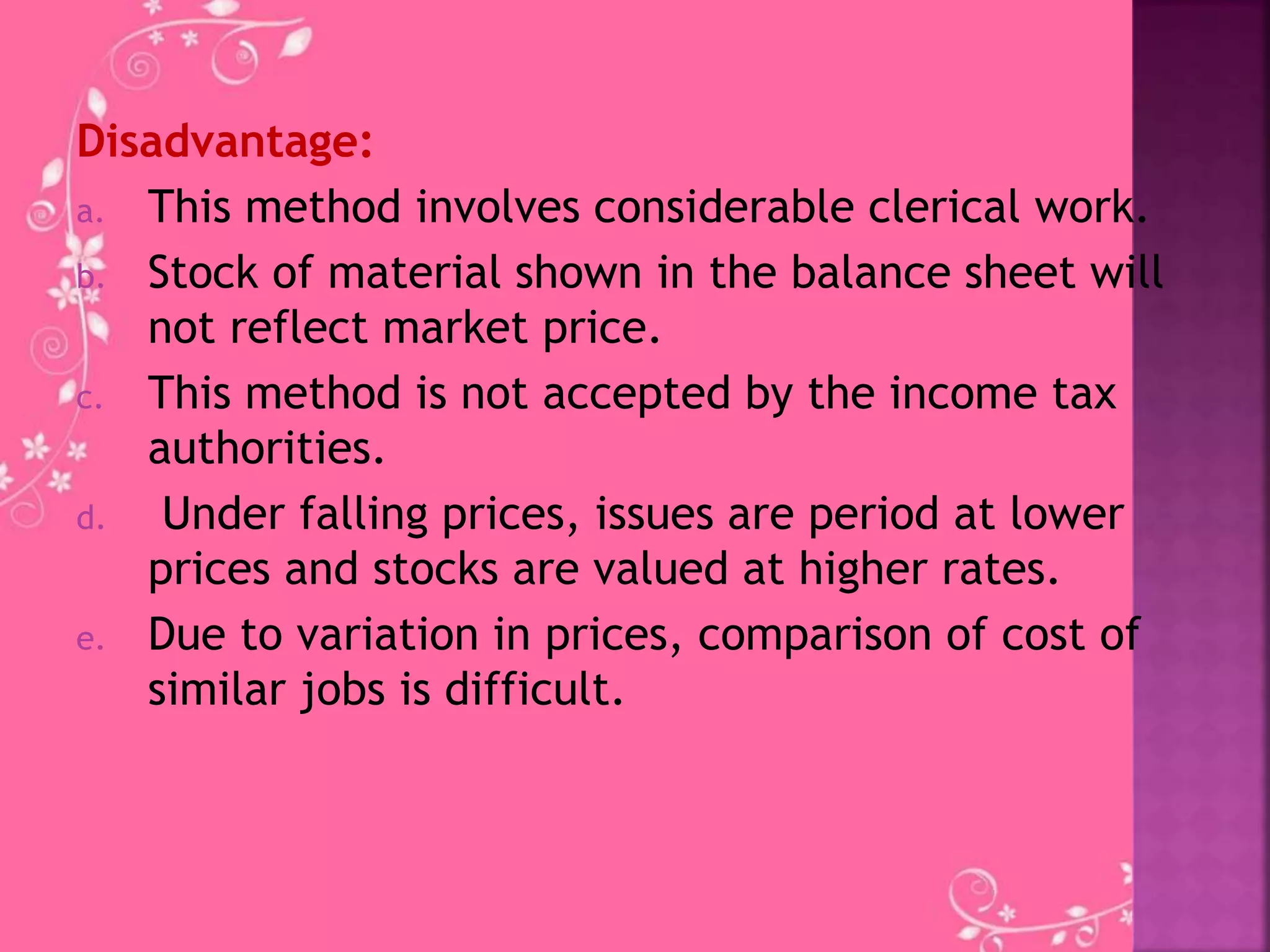 Disadvantage:
a. This method involves considerable clerical work.
b. Stock of material shown in the balance sheet will
not reflect market price.
c. This method is not accepted by the income tax
authorities.
d. Under falling prices, issues are period at lower
prices and stocks are valued at higher rates.
e. Due to variation in prices, comparison of cost of
similar jobs is difficult.
 