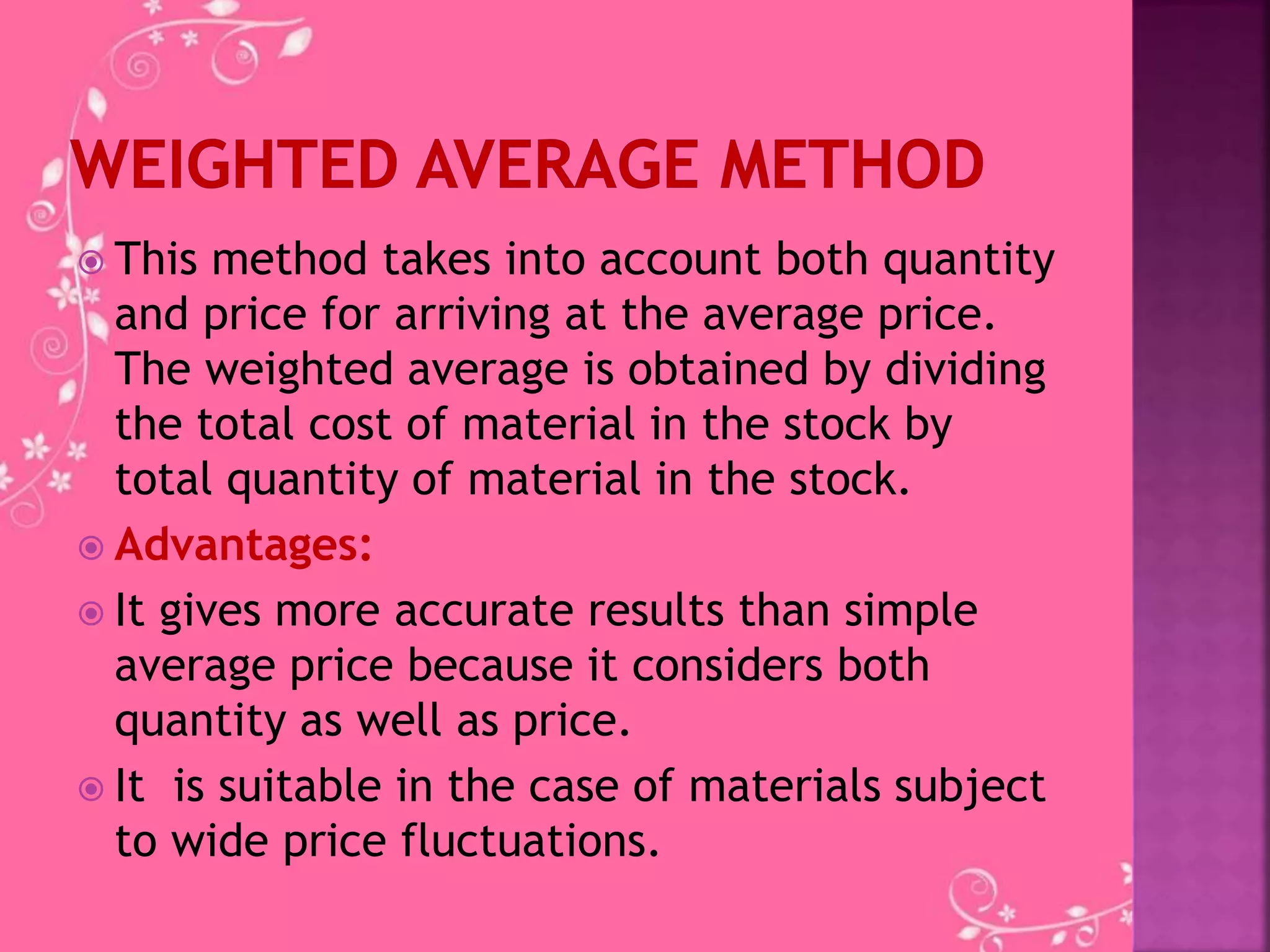  This method takes into account both quantity
and price for arriving at the average price.
The weighted average is obtained by dividing
the total cost of material in the stock by
total quantity of material in the stock.
 Advantages:
 It gives more accurate results than simple
average price because it considers both
quantity as well as price.
 It is suitable in the case of materials subject
to wide price fluctuations.
 