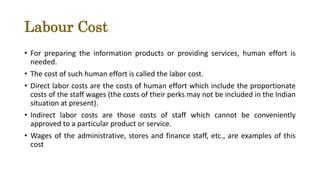 Labour Cost
• For preparing the information products or providing services, human effort is
needed.
• The cost of such human effort is called the labor cost.
• Direct labor costs are the costs of human effort which include the proportionate
costs of the staff wages (the costs of their perks may not be included in the Indian
situation at present).
• Indirect labor costs are those costs of staff which cannot be conveniently
approved to a particular product or service.
• Wages of the administrative, stores and finance staff, etc., are examples of this
cost
 