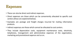 Expenses
• These can also be direct and indirect expenses.
• Direct expenses are those which can be conveniently allocated to specific cost
centers (these are explained below).
• Examples are postage and freight charges incurred for mailing information
products.
• Indirect expenses are those which cannot be allocated to cost centers.
• They include depreciation costs, equipment maintenance costs, electricity,
telephones, management and administrative expenses of the organization,
marketing and promotional expense and so on.
 