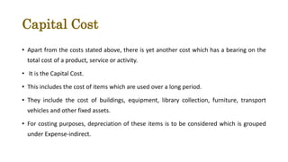 Capital Cost
• Apart from the costs stated above, there is yet another cost which has a bearing on the
total cost of a product, service or activity.
• It is the Capital Cost.
• This includes the cost of items which are used over a long period.
• They include the cost of buildings, equipment, library collection, furniture, transport
vehicles and other fixed assets.
• For costing purposes, depreciation of these items is to be considered which is grouped
under Expense-indirect.
 