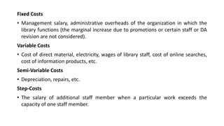 Fixed Costs
• Management salary, administrative overheads of the organization in which the
library functions (the marginal increase due to promotions or certain staff or DA
revision are not considered).
Variable Costs
• Cost of direct material, electricity, wages of library staff, cost of online searches,
cost of information products, etc.
Semi-Variable Costs
• Depreciation, repairs, etc.
Step-Costs
• The salary of additional staff member when a particular work exceeds the
capacity of one staff member.
 