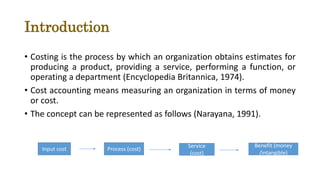 Introduction
• Costing is the process by which an organization obtains estimates for
producing a product, providing a service, performing a function, or
operating a department (Encyclopedia Britannica, 1974).
• Cost accounting means measuring an organization in terms of money
or cost.
• The concept can be represented as follows (Narayana, 1991).
Input cost Process (cost)
Service
(cost)
Benefit (money
/intangible)
 