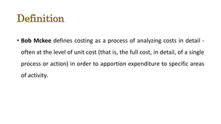 Definition
• Bob Mckee defines costing as a process of analyzing costs in detail -
often at the level of unit cost (that is, the full cost, in detail, of a single
process or action) in order to apportion expenditure to specific areas
of activity.
 