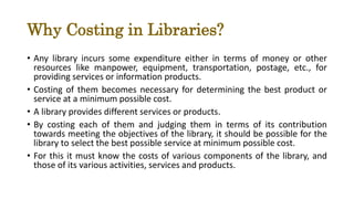 Why Costing in Libraries?
• Any library incurs some expenditure either in terms of money or other
resources like manpower, equipment, transportation, postage, etc., for
providing services or information products.
• Costing of them becomes necessary for determining the best product or
service at a minimum possible cost.
• A library provides different services or products.
• By costing each of them and judging them in terms of its contribution
towards meeting the objectives of the library, it should be possible for the
library to select the best possible service at minimum possible cost.
• For this it must know the costs of various components of the library, and
those of its various activities, services and products.
 