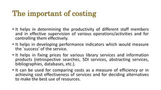 The important of costing
• It helps in determining the productivity of different staff members
and in effective supervision of various operations/activities and for
controlling them effectively.
• It helps in developing performance indicators which would measure
the `success' of the service.
• It helps in fixing prices for various library services and information
products (retrospective searches, SDI services, abstracting services,
bibliographies, databases, etc.).
• It can be used for comparing costs as a measure of efficiency or in
achieving cost effectiveness of services and for deciding alternatives
to make the best use of resources.
 