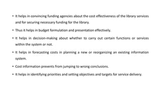• It helps in convincing funding agencies about the cost effectiveness of the library services
and for securing necessary funding for the library.
• Thus it helps in budget formulation and presentation effectively.
• It helps in decision-making about whether to carry out certain functions or services
within the system or not.
• It helps in forecasting costs in planning a new or reorganizing an existing information
system.
• Cost information prevents from jumping to wrong conclusions.
• It helps in identifying priorities and setting objectives and targets for service delivery.
 