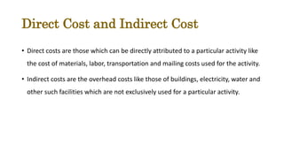 Direct Cost and Indirect Cost
• Direct costs are those which can be directly attributed to a particular activity like
the cost of materials, labor, transportation and mailing costs used for the activity.
• Indirect costs are the overhead costs like those of buildings, electricity, water and
other such facilities which are not exclusively used for a particular activity.
 