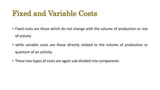 Fixed and Variable Costs
• Fixed costs are those which do not change with the volume of production or size
of activity
• while variable costs are those directly related to the volume of production or
quantum of an activity.
• These two types of costs are again sub-divided into components
 