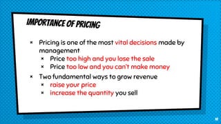 × Pricing is one of the most vital decisions made by
management
× Price too high and you lose the sale
× Price too low and you can’t make money
× Two fundamental ways to grow revenue
× raise your price
× increase the quantity you sell
18
 