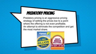 Predatory Pricing
Predatory pricing is an aggressive pricing
strategy of setting the prices low to a point
where the offering is not even profitable.
An attempt to eliminate the competition and get
the most market share.
 