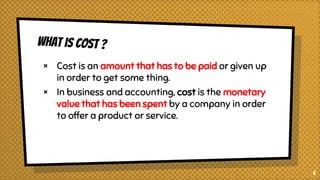 × Cost is an amount that has to be paid or given up
in order to get some thing.
× In business and accounting, cost is the monetary
value that has been spent by a company in order
to offer a product or service.
6
 
