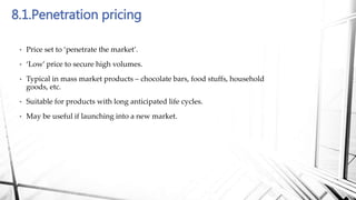 8.1.Penetration pricing
• Price set to ‘penetrate the market’.
• ‘Low’ price to secure high volumes.
• Typical in mass market products – chocolate bars, food stuffs, household
goods, etc.
• Suitable for products with long anticipated life cycles.
• May be useful if launching into a new market.
 