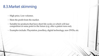 8.3.Market skimming
• High price, Low volumes.
• Skim the profit from the market.
• Suitable for products that have short life cycles or which will face
competition at some point in the future (e.g. after a patent runs out).
• Examples include: Playstation, jewellery, digital technology, new DVDs, etc.
 