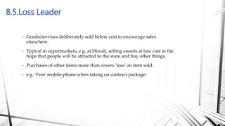 8.5.Loss Leader
• Goods/services deliberately sold below cost to encourage sales
elsewhere.
• Typical in supermarkets, e.g. at Diwali, selling sweets at low cost in the
hope that people will be attracted to the store and buy other things.
• Purchases of other items more than covers ‘loss’ on item sold.
• e.g. ‘Free’ mobile phone when taking on contract package.
 