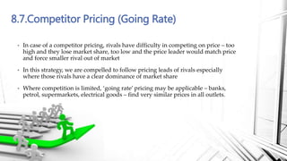 8.7.Competitor Pricing (Going Rate)
• In case of a competitor pricing, rivals have difficulty in competing on price – too
high and they lose market share, too low and the price leader would match price
and force smaller rival out of market
• In this strategy, we are compelled to follow pricing leads of rivals especially
where those rivals have a clear dominance of market share
• Where competition is limited, ‘going rate’ pricing may be applicable – banks,
petrol, supermarkets, electrical goods – find very similar prices in all outlets.
 