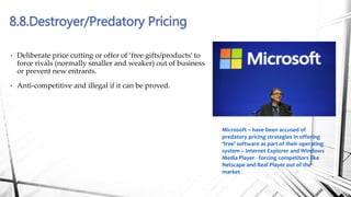 8.8.Destroyer/Predatory Pricing
• Deliberate price cutting or offer of ‘free gifts/products’ to
force rivals (normally smaller and weaker) out of business
or prevent new entrants.
• Anti-competitive and illegal if it can be proved.
Microsoft – have been accused of
predatory pricing strategies in offering
‘free’ software as part of their operating
system – Internet Explorer and Windows
Media Player - forcing competitors like
Netscape and Real Player out of the
market
 