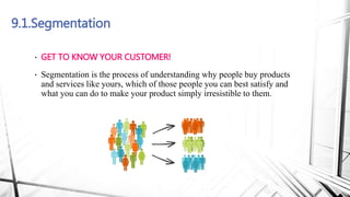 9.1.Segmentation
• GET TO KNOW YOUR CUSTOMER!
• Segmentation is the process of understanding why people buy products
and services like yours, which of those people you can best satisfy and
what you can do to make your product simply irresistible to them.
 