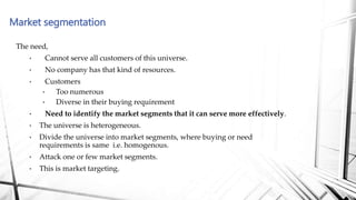 Market segmentation
The need,
• Cannot serve all customers of this universe.
• No company has that kind of resources.
• Customers
• Too numerous
• Diverse in their buying requirement
• Need to identify the market segments that it can serve more effectively.
• The universe is heterogeneous.
• Divide the universe into market segments, where buying or need
requirements is same i.e. homogenous.
• Attack one or few market segments.
• This is market targeting.
 