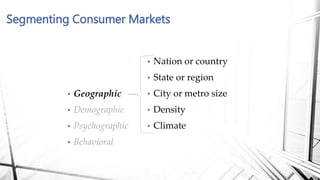 Segmenting Consumer Markets
• Nation or country
• State or region
• City or metro size
• Density
• Climate
• Geographic
• Demographic
• Psychographic
• Behavioral
 
