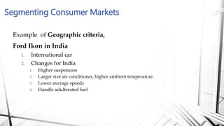 Example of Geographic criteria,
Ford Ikon in India
1. International car
2. Changes for India
1. Higher suspension
2. Larger size air conditioner, higher ambient temperature
3. Lower average speeds
4. Handle adulterated fuel
Segmenting Consumer Markets
 