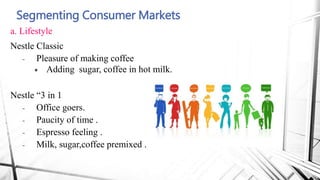 Segmenting Consumer Markets
a. Lifestyle
Nestle Classic
- Pleasure of making coffee
 Adding sugar, coffee in hot milk.
Nestle “3 in 1
- Office goers.
- Paucity of time .
- Espresso feeling .
- Milk, sugar,coffee premixed .
 