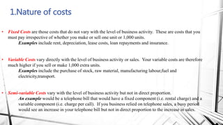 1.Nature of costs
• Fixed Costs are those costs that do not vary with the level of business activity. These are costs that you
must pay irrespective of whether you make or sell one unit or 1,000 units.
Examples include rent, depreciation, lease costs, loan repayments and insurance.
• Variable Costs vary directly with the level of business activity or sales. Your variable costs are therefore
much higher if you sell or make 1,000 extra units.
Examples include the purchase of stock, raw material, manufacturing labour,fuel and
electricity,transport.
• Semi-variable Costs vary with the level of business activity but not in direct proportion.
An example would be a telephone bill that would have a fixed component (i.e. rental charge) and a
variable component (i.e. charge per call). If you business relied on telephone sales, a busy period
would see an increase in your telephone bill but not in direct proportion to the increase in sales.
 