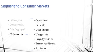 Segmenting Consumer Markets
• Occasions
• Benefits
• User status
• Usage rate
• Loyalty status
• Buyer-readiness
• Attitude
• Geographic
• Demographic
• Psychographic
• Behavioral
 