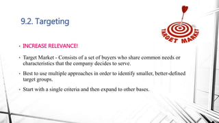 9.2. Targeting
• INCREASE RELEVANCE!
• Target Market - Consists of a set of buyers who share common needs or
characteristics that the company decides to serve.
• Best to use multiple approaches in order to identify smaller, better-deﬁned
target groups.
• Start with a single criteria and then expand to other bases.
 