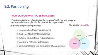 9.3. Positioning
• HOW DO YOU WANT TO BE PERCEIVED!
• Positioning is the act of designing the company’s offering and image to
occupy a distinctive place in the mind of the target market.
Developing the positioning strategy:
1. Understanding target consumers.
2. Analyzing Market/Competition.
3. Deﬁning Competitive Advantage(s).
4. Identifying relevant attributes.
5. Communicating and Delivering Chosen position.
 