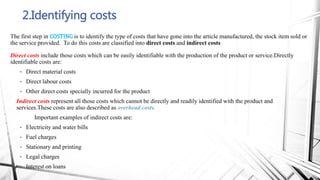 2.Identifying costs
The first step in COSTING is to identify the type of costs that have gone into the article manufactured, the stock item sold or
the service provided. To do this costs are classified into direct costs and indirect costs
Direct costs include those costs which can be easily identifiable with the production of the product or service.Directly
identifiable costs are:
• Direct material costs
• Direct labour costs
• Other direct costs specially incurred for the product
Indirect costs represent all those costs which cannot be directly and readily identified with the product and
services.These costs are also described as overhead costs.
Important examples of indirect costs are:
• Electricity and water bills
• Fuel charges
• Stationary and printing
• Legal charges
• Interest on loans
 