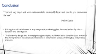 “The best way to get and keep customers is to constatntly figure out how to give them more
for less.”
-Philip Kotler
• Pricing is a critical element in any company’s marketing plan, because it directly affects
revenue and profit goals.
• To effectively design and manage pricing strategies, marketers must consider costs as well as
the perceptions of customers and reactions of competitors-especially in highly competitive
markets.
Conclusion
 