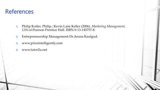 1) Philip Kotler, Philip.; Kevin Lane Keller (2006). Marketing Management,
12th ed.Pearson Prentice Hall. ISBN 0-13-145757-8.
2) Entrepreneurship Management-Dr.Aruna Kaulgud.
3) www.priceintelligently.com
4) www.tutor2u.net
References
 