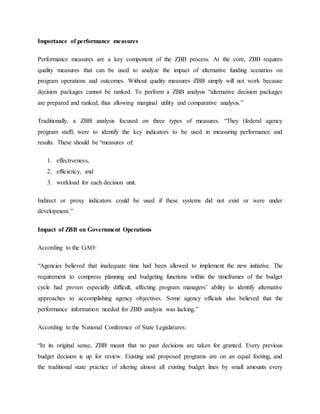 Importance of performance measures
Performance measures are a key component of the ZBB process. At the core, ZBB requires
quality measures that can be used to analyze the impact of alternative funding scenarios on
program operations and outcomes. Without quality measures ZBB simply will not work because
decision packages cannot be ranked. To perform a ZBB analysis “alternative decision packages
are prepared and ranked, thus allowing marginal utility and comparative analysis.”
Traditionally, a ZBB analysis focused on three types of measures. “They (federal agency
program staff) were to identify the key indicators to be used in measuring performance and
results. These should be “measures of:
1. effectiveness,
2. efficiency, and
3. workload for each decision unit.
Indirect or proxy indicators could be used if these systems did not exist or were under
development.”
Impact of ZBB on Government Operations
According to the GAO:
“Agencies believed that inadequate time had been allowed to implement the new initiative. The
requirement to compress planning and budgeting functions within the timeframes of the budget
cycle had proven especially difficult, affecting program managers’ ability to identify alternative
approaches to accomplishing agency objectives. Some agency officials also believed that the
performance information needed for ZBB analysis was lacking.”
According to the National Conference of State Legislatures:
“In its original sense, ZBB meant that no past decisions are taken for granted. Every previous
budget decision is up for review. Existing and proposed programs are on an equal footing, and
the traditional state practice of altering almost all existing budget lines by small amounts every
 
