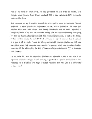 year or two would be swept away. No state government has ever found this feasible. Even
Georgia, where Governor Jimmy Carter introduced ZBB to state budgeting in 1971, employed a
much modified form.
State programs are not, in practice, amenable to such a radical annual re-examination. Statutes,
obligations to local governments, requirements of the federal government, and other past
decisions have many times created state funding commitments that are almost impossible to
change very much in the short run. Education funding levels are determined in many states partly
by state and federal judicial decisions and state constitutional provisions, as well as by statutes.
Federal mandates require that state Medicaid funding meet a specific minimum level if Medicaid
is to exist at all in a state. Federal law affects environmental program spending, and both state
and federal courts help determine state spending on prisons. Much state spending, therefore,
cannot usefully be subjected to the kind of fundamental re-examination that ZBB in its original
form envisions.
To the extent that ZBB has encouraged governors and legislators to take a hard look at the
impact of incremental changes in state spending, it produced a significant improvement in state
budgeting. But in its classic form--begin all budget evaluations from zero--ZBB is as unworkable
as it ever was.”
 